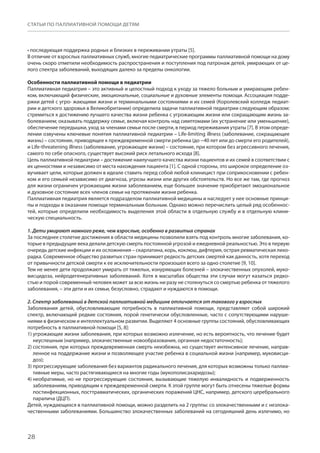 28
СТАТЬИ ПО ПАЛЛИАТИВНОЙ ПОМОЩИ ДЕТЯМ
• последующая поддержка родных и близких в переживании утраты [5].
В отличие от взрослых паллиативных служб, многие педиатрические программы паллиативной помощи на дому
очень скоро отметили необходимость распространения и поступления под патронаж детей, умирающих от це-
лого спектра заболеваний, выходящих далеко за пределы онкологии.
Особенности паллиативной помощи в педиатрии
Паллиативная педиатрия – это активный и целостный подход к уходу за тяжело больным и умирающим ребен-
ком, включающий физические, эмоциональные, социальные и духовные элементы помощи. Ассоциация подде-
ржки детей с угро- жающими жизни и терминальными состояниями и их семей (Королевский колледж педиат-
рии и детского здоровья в Великобритании) определила задачи паллиативной педиатрии следующим образом:
стремиться к достижению лучшего качества жизни ребенка с угрожающим жизни или сокращающим жизнь за-
болеванием; оказывать поддержку семье, включая контроль над симптомами (их устранение или уменьшение),
обеспечение передышки, уход за членами семьи после смерти, в период переживания утраты [7]. В этом опреде-
лении озвучены ключевые понятия паллиативной педиатрии – Life-limiting illness (заболевание, сокращающее
жизнь) – состояние, приводящее к преждевременной смерти ребенка (до ~40 лет или до смерти его родителей),
и Life-threatening illness (заболевание, угрожающее жизни) – состояние, при котором без агрессивного лечения,
самого по себе опасного, существует высокий риск летального исхода [8].
Цель паллиативной педиатрии – достижение наилучшего качества жизни пациентов и их семей в соответствии с
их ценностями и независимо от места нахождения пациента [1]. С одной стороны, это широкое определение оз-
вучивает цели, которые должен в идеале ставить перед собой любой клиницист при соприкосновении с ребен-
ком и его семьей независимо от диагноза, угрозы жизни или других обстоятельств. Но все же там, где прогноз
для жизни ограничен угрожающим жизни заболеванием, еще большее значение приобретают эмоциональное
и духовное состояние всех членов семьи на протяжении жизни ребенка.
Паллиативная педиатрия является подразделом паллиативной медицины и наследует у нее основные принци-
пы и подходы в оказании помощи терминальным больным. Однако можно перечислить целый ряд особеннос-
тей, которые определили необходимость выделения этой области в отдельную службу и в отдельную клини-
ческую специальность.
1. Дети умирают намного реже, чем взрослые, особенно в развитых странах
За последнее столетие достижения в области медицины позволили взять под контроль многие заболевания, ко-
торые в предыдущие века делали детскую смерть постоянной угрозой и ежедневной реальностью. Это в первую
очередь детские инфекции и их осложнения – скарлатина, корь, коклюш, дифтерия, острая ревматическая лихо-
радка. Современное общество развитых стран принимает редкость детских смертей как данность, хотя переход
от привычности детской смерти к ее исключительности произошел всего за одно столетие [9, 10].
Тем не менее дети продолжают умирать от тяжелых, изнуряющих болезней – злокачественных опухолей, муко-
висцидоза, нейродегенеративных заболеваний. Хотя в масштабах общества эти случаи могут казаться редко-
стью и порой современный человек может за всю жизнь ни разу не столкнуться со смертью ребенка от тяжелого
заболевания, – эти дети и их семьи, безусловно, страдают и нуждаются в помощи.
2. Спектр заболеваний в детской паллиативной медицине отличается от такового у взрослых
Заболевания детей, обусловливающие потребность в паллиативной помощи, представляют собой широкий
спектр, включающий редкие состояния, порой генетически обусловленные, часто с сопутствующими наруше-
ниями в физическом и интеллектуальном развитии. Выделяют 4 основные группы состояний, обусловливающих
потребность в паллиативной помощи [5, 8]:
1) угрожающие жизни заболевания, при которых возможно излечение, но есть вероятность, что лечение будет
неуспешным (например, злокачественные новообразования, органная недостаточность);
2) состояния, при которых преждевременная смерть неизбежна, но существует интенсивное лечение, направ-
ленное на поддержание жизни и позволяющее участие ребенка в социальной жизни (например, муковисци-
доз);
3) прогрессирующие заболевания без вариантов радикального лечения, для которых возможны только паллиа-
тивные меры, часто растягивающиеся на многие годы (мукополисахаридозы);
4) необратимые, но не прогрессирующие состояния, вызывающие тяжелую инвалидность и подверженность
заболеваниям, приводящим к преждевременной смерти. К этой группе могут быть отнесены тяжелые формы
постинфекционных, посттравматических, органических поражений ЦНС, например, детского церебрального
паралича (ДЦП).
Детей, нуждающихся в паллиативной помощи, можно разделить на 2 группы: со злокачественными и с незлока-
чественными заболеваниями. Большинство злокачественных заболеваний на сегодняшний день излечимо, но
 