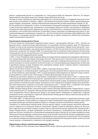 31
СТАТЬИ ПО ПАЛЛИАТИВНОЙ ПОМОЩИ ДЕТЯМ
работе с умирающими детьми не соизмерима ни с какой другой областью медицины. Известно, что процент
эмоционального выгорания выше всего именно среди работников хосписов.
Поэтому не только специальная подготовка работников, но и постоянная работа по поддержке персонала в усло-
виях частого столкновения со смертью – работа с собственным отношением к смерти и утрате, эмоциональная раз-
грузка и борьба с выгоранием – являются обязательными компонентами системы паллиативной помощи [19, 20].
Все эти особенности определяют тот факт, что паллиативная помощь детям развивается отдельно и формируется
в самостоятельную медицинскую специальность, включающую отдельные службы и организации и требующую
специальной подготовки врачей, медицинских сестер, психологических и социальных работников и педагогов
для работы с этой особой группой больных. В некоторых странах существуют сертификационные курсы по пал-
лиативной медицине, выпускающие специалистов – детских паллиатологов (например, в Великобритании, США,
Австралии), а в программу обучения врачей-педиатров еще на уровне университета обязательно включается
раздел паллиативной помощи [21].
Паллиативная помощь детям в России
В России появление паллиативной педиатрии можно связать с организацией в Москве в 1993 г. «Хосписа на
дому для детей с онкологическими заболеваниями» по инициативе онколога-педиатра проф. Е.И. Моисеенко.
Позднее на этой основе возникла автономная некоммерческая организация «Первый хоспис для детей с онко-
логическими заболеваниями», научной базой для которого стал Институт детской онкологии Российского онко-
логического центра им. Н.Н. Блохина РАМН. Эта организация внесла огромный вклад в развитие паллиативной
помощи детям в России, хотя деятельность ее встречала большое сопротивление и ограничивалась социальной
и психологической поддержкой детей на дому.
С 2003 г. в Санкт-Петербурге ведет активную работу негосударственное медицинское учреждение «Детский хос-
пис» под руководством протоиерея Александра Ткаченко. Свою деятельность детский хоспис начинал как бла-
готворительная организация, впоследствии получившая лицензию на медицинскую деятельность, которая поз-
волила оказывать не только социально-психологическую, но и специализированную медицинскую сестринскую
и врачебную помощь на дому. Усилиями этого учреждения запущен проект создания первого стационарного
хосписа для детей на территории России.
Здание хосписа было открыто в конце 2009 г., работа стационара началась в 2010 г.
Из существующих на сегодняшний день стационарных хосписов для детей можно перечислить детский хоспис
на 10 коек в Ижевске, существующий с 1997 г. и представляющий собой отделение сестринского ухода в структу-
ре дома ребенка, а также хоспис в Волгограде, в котором функционируют 20 детских коек.
В Москве до настоящего времени не существовало стационарного хосписа для детей. С 2007 г. в Научно-прак-
тическом центре медицинской помощи детям с пороками развития челюстно-лицевой области и врожденными
заболеваниями ЦНС работает отделение паллиативного лечения детей на дому, оказывающее комплексную ме-
дико-социально-психологическую помощь. Возможности этого отделения в оказании помощи всем детям Мос-
квы были ограниченны, особенно в отсутствие стационарных коек. С 1 января 2010 г. в структуре этого центра
создано стационарное отделение на 10 коек, которое начало функционировать в 2010 г.
В 2009 г. Фондом помощи детям с онкологическими и иными тяжелыми заболеваниями «Подари Жизнь» создана
инициативная группа по созданию в Москве Центра паллиативной помощи детям и стимулированию развития
этого направления в России. Деятельность фонда в настоящий момент направлена на содействие в создании
упомянутого выше стационарного отделения паллиативной помощи детям в Научно-практическом центре ме-
дицинской помощи детям в Москве.
22 октября 2009 г. на официальном сайте Министерства социального развития и здравоохранения было опуб-
ликовано сообщение о начале работы по созданию системы паллиативной помощи детям в нашей стране [22]. В
настоящее время идет активная разработка проекта о «Порядке оказания паллиативной помощи детям».
Потребность в паллиативной помощи детям в России оценить трудно, и существующие показатели заболевае-
мости и смертности не позволяют провести такой анализ. Однако, исходя из имеющихся данных об опыте ра-
боты отделения паллиативной помощи на дому в Научно-практическом центре медицинской помощи детям и
Фонда «Подари Жизнь», который продолжает постоянно сталкиваться с необходимостью помещать детей во
взрослые хосписы, потребность в паллиативной помощи детям даже в Москве до настоящего времени не была
обеспечена. Большие надежды на увеличение охвата качественной паллиативной помощью нуждающихся в ней
детей Москвы и Санкт-Петербурга, а также на суммирование опыта, выявление актуальных для России проблем
и составление методических рекомендаций по организации паллиативной помощи для приме- нения их по всей
стране связаны с готовящимися к открытию в этих городах службами.
Образование в области паллиативной медицины в России
С 1999 г. в ММА им. И.М. Сеченова (ныне Первый МГМУ) начато обучение врачей для работы в системе палли-
 