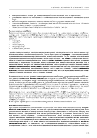 39
СТАТЬИ ПО ПАЛЛИАТИВНОЙ ПОМОЩИ ВЗРОСЛЫМ
немедленное начало терапии при первых признаках болевых ощущений, даже незначительных;•	
прием анальгетиков не «по требованию» (т.е. при возникновении боли), а «по часам» (с опережением начала•	
боли);
выбор оптимального для данного пациента анальгетика (или нескольких анальгетиков);•	
подробная информация пациентов о назначаемых средствах обезболивания и схеме их приема (последняя•	
выдается пациенту на руки в письменном виде);
предоставление пациенту и его родственникам возможности связи с врачом.•	
Лечениеонкологическойболи
Современная терапия онкологической боли основана на ставшей уже «классической» методике обезболива-
ния при раке – предложенной ВОЗ трехступенчатой «лестнице обезболивания». Более двадцати лет назад в
1986 г. ВОЗ издала публикацию, содержащую основополагающие принципы, которые до сегодняшнего дня
актуальны:
«через рот»,•	
«по часам»,•	
«по восходящей»,•	
«индивидуально»•	
«с вниманием к деталям».•	
Эти пять взаимодополняющих равноценных принципов выражают концепцию ВОЗ, согласно которой именно фар-
макотерапияявляетсяосновнымметодомборьбысболью.Первыйпринцип –«черезрот» –означаетнеобходимость
применениятольконеинвазивныхформанальгетиков,этомогутбытьтаблетки,капсулы,растворыанальгетиковили
применение трансдермальных терапевтических систем. Второй принцип – «по часам» – означает прием анальге-
тиков по часам, с опережением развития боли, третий – «по восходящей» – предполагает поэтапное назначение
анальгетиков от неопиоидных (парацетамол и НПВС) при слабой боли, мягких опиоидов при умеренной боли и
сильнодействующих опиоидов при тяжелом болевом синдроме. Принцип четвертый предполагает необходимость
«индивидуального»подбораанальгетикаиоснованнаселективномвыборенаиболееэффективногоанальгетика
в нужной дозе с наименьшими побочными эффектами для каждого конкретного пациента. Принцип «с вниманием
к деталям»предполагаетназначениекоанальгетиковиадъювантныхсредствпомеревозникновениянеобходимос-
ти в них, проведение наблюдения за болеутоляющей терапией.
Для рационального лечения болевых синдромов у онкологических больных, согласно рекомендациям ВОЗ, при-
нято выделять три ступени фармакотерапии (трехступенчатая лестница ВОЗ). При боли слабой (первая сту-
пень) применяют неопиоидные анальгетики, при усилении боли их дополняют «мягкими» опиоидными анальге-
тиками (вторая ступень), при неэффективности этой комбинации назначают сильнодействующие опиоидные
анальгетики в комплексе с адъювантной терапией (третья ступень). В некоторых публикациях и в выступлени-
ях на международных форумах все чаще выделяют четвертуюступень, когда при неэффективности или плохой
переносимости препаратов третьей ступени необходимо применение инвазивных методов аналгезии.
Широко применяемая фармакотерапия на основе рекомендаций ВОЗ в 15-20% не дает желаемых результатов,
поскольку причины возникновения болевых синдромов у онкологических больных могут быть различными. У
одного и того же больного при генерализации опухоли или после проведенного противоопухолевого лечения
кроме ноцицептивной соматической боли может присоединиться и висцеральный компонент и нейропатичес-
кий болевой синдром.
В этих случаях терапия должна быть комплексной и учитывать патогенез возникновения боли.
Боль слабой интенсивности
При лечении ноцицептивной (соматической и висцеральной) боли слабой интенсивности назначают ненарко-
тические анальгетики. Прежде всего, это анальгин, парацетамол и комплексные препараты на их основе. НПВП
различных групп, в том числе и избирательные ингибиторы ЦОГ-2, являются также препаратами выбора у этой
категории больных. При применении всех этих лекарственных средств у ослабленных онкологических боль-
ных, многие из которых относятся к старшей возрастной группе, следует учитывать их возможные побочные
эффекты и взаимодействие между собой. Не следует назначать парацетамол пациентам с множественным ме-
тастатическим поражением печени или при явлениях печеночной недостаточности, так как этот препарат при
длительном приеме в дозе 4 г/сут. может вызывать локальные некрозы печени. Побочные эффекты метамизо-
ла натрия (анальгина) – это, прежде всего, риск возникновения агранулоцитоза и почечной недостаточности.
Специфические свойства и дозы ненаркотических анальгетиков необходимо учитывать у онкологических боль-
 