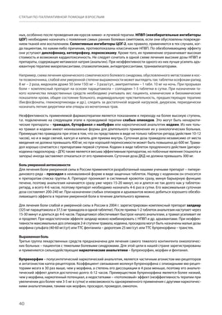 40
СТАТЬИ ПО ПАЛЛИАТИВНОЙ ПОМОЩИ ВЗРОСЛЫМ
ных, особенно после проведения им курсов химио- и лучевой терапии. НПВП (неизбирательные ингибиторы
ЦОГ) необходимо назначать с появления самых ранних болевых симптомов, если они обусловлены поврежде-
нием тканей или воспалением. Селективные ингибиторы ЦОГ-2, как правило, применяются в тех случаях, ког-
да пациентам, по каким-либо причинам, противопоказаны классические НПВП. По обезболивающему эффекту
они уступают диклофенаку, кетопрофену, лорноксикаму. Кроме того, их применение ограничивает высокая
стоимость и возможная кардиотоксичность. Не следует сочетать в одной схеме лечения высокие дозы НПВП и
препараты, содержащие метамизол натрия (анальгин). При неэффективности одного из них лучше усилить адъ-
ювантную терапию миорелаксантами, спазмолитиками, антидепрессантами, транквилизаторами.
Например, схема лечения хронического соматического болевого синдрома, обусловленного метастазами в кос-
ти позвоночника, слабой или умеренной степени выраженности может выглядеть так: таблетки ксефокам-рапид
8 мг – 2 раза, мидокалм драже 50 (или 150) мг – 3 раза/сут., амитриптилин – 1 табл. 10 мг на ночь. При прорывах
боли – комплексный препарат на основе парацетамола – солпадеин 1-3 таблетки в сутки. При назначении та-
кого количества лекарственных средств необходимо учитывать вес пациента, клинические и биохимические
показатели крови, общее состояние больного, индивидуальную чувствительность, предшествующую терапию
(бисфосфонаты, глюкокортикоиды и др.), следить за достаточной водной нагрузкой, диурезом, периодически
назначать легкие диуретики или отвары из мочегонных трав.
Неэффективность применяемой фармакотерапии является показанием к переходу на более высокую ступень,
т.е. подключение на следующем этапе к проводимой терапии слабых опиоидов. Это могут быть ненаркоти-
ческие препараты – трамадол, буторфанол и налбуфин или наркотический анальгетик кодеин. Из них толь-
ко трамал и кодеин имеют неинвазивные формы для длительного применения их у онкологических больных.
Преимущество трамадола при этом в том, что он представлен в виде не только таблеток-ретард (действие 10-12
часов), но и в виде свечей, капсул и капель для приема внутрь. Суточная доза трамадола независимо от места
введения не должна превышать 400 мг, но при хорошей переносимости может быть повышена до 600 мг. Трама-
дол хорошо сочетается с препаратами первой ступени. Кодеин в виде таблеток продленного действия (дигиро-
кодеина гидрохлорид – ДГК) также является весьма эффективным препаратом, но побочные явления (тошнота и
запоры) иногда заставляют отказаться от его применения. Суточная доза ДКД не должна превышать 300 мг.
Больумереннойинтенсивности
Для лечения боли умеренной силы в России применяется разработанный нашими учеными препарат – пипере-
динового ряда – просидол в неинвазивной форме в виде защечных таблеток. Наряду с кодеином он относится
к препаратам списка группы А. Препарат проникает в системный кровоток сразу, минуя барьерную функцию
печени, поэтому анальгезия начинается сразу уже через 15-20 минут, но и длится не так долго как у таблеток-
ретард, а всего 4-6 часов, поэтому препарат необходимо назначать 4-6 раз в сутки. Его максимальная суточная
доза составляет 200-240 мг. При назначении слабых опиоидов и адъювантов можно добиться хорошего обезбо-
ливающего эффекта в терапии умеренной боли в течение длительного времени.
Для лечения боли слабой и умеренной силы в России в 2004 г. зарегистрирован комплексный препарат залдиар
(325 мг парацетамола и 37,5 мг трамадола в одной таблетке). После приема 1-2 таблеток анальгезия наступает через
15-30 минут и длиться до 4-6 часов. Парацетамол обеспечивает быстрое начало анальгезии, а трамал усиливает ее
и продляет. При недостаточном эффекте залдиар можно комбинировать с НПВП и др. адъювантами. При неэффек-
тивности максимальных доз опиоидов 2-й ступени трамала, кодеина, просидола могут быть назначены малые дозы
морфина сульфата (40-60 мг/сут) или ТТС фентанила – дюрогезик 25 мкг/сут. или ТТС бупренорфина – транстек.
Выраженнаяболь
Третья группа лекарственных средств предназначена для лечения самого тяжелого контингента онкологичес-
ких больных – пациентов с тяжелыми болевыми синдромами. Для этой цели в нашей стране зарегистрированы
и применяются сильнодействующие наркотические анальгетики – бупренорфин, морфин и фентанил.
Бупренорфин – полусинтетический наркотический анальгетик, является частичным агонистом мю-рецепторов
и антагонистом каппа-рецепторов. Коэффициент связывания молекул бупренорфина с опиоидными мю-рецеп-
торами мозга в 30 раз выше, чем у морфина, а степень его диссоциации в 4 раза меньше, поэтому его анальге-
тический эффект длится достаточно долго: 6-12 часов. Преимуществом бупренорфина является более низкий,
чем у морфина, наркогенный потенциал, а недостатками – «потолковый» эффект (неэффективность терапии при
увеличении доз более чем 3-5 мг в сутки) и невозможность одновременного применения с другими наркотичес-
кими анальгетиками, такими как морфин, просидол, промедол, омнопон.
 
