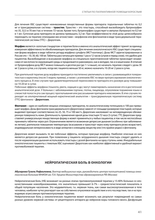 41
СТАТЬИ ПО ПАЛЛИАТИВНОЙ ПОМОЩИ ВЗРОСЛЫМ
Для лечения ХБС существуют неинвазивные лекарственные формы препарата: подъязычные таблетки по 0,2
мг и трансдермальная система – транстек. Транстек – это пластырь, способный высвобождать бупренорфин
по 35, 52,5 и 70 мкг/час в течение 72 часов. Кроме того, бупренорфин существует в ампулах (бупранал) по 0,3 мг
в 1 мл. Суточная доза препарата не должна превышать 3,2 мг. При неэффективности этой дозы целесообразно
переходить на терапию опиоидами мю-агонистами – морфином или фентанилом в виде трансдермальной тера-
певтической системы (ТТС) – Дюрогезик.
Морфин является «золотым стандартом» в терапии боли и именно его анальгетический эффект принят за единицу
измерения эффективности обезболивающих препаратов. Для лечения онкологического ХБС существует специаль-
ная форма морфина в виде таблеток ретард морфина сульфата (МСТ-континус). Дозы МСТ зарегистрированные в
России это – 10, 30, 60, 100 мг. Таблетка рассчитана для приема 1 раз в 12 часов (утром и перед сном), что удобно для
пациентов. Высвобождение и всасывание морфина из специально приготовленной таблетки происходит незави-
симо от кислотности окружающей среды и продолжается равномерно, как в желудке, так и в кишечнике. В отличие
от бупренорфина дозу МСТ можно повышать в десятки раз (до 1 г и выше), но начинать терапию следует с дозы 30
мг 2 раза в сутки, а в случаях, когда вес пациента меньше 50 кг, можно назначить 10-20 мг 2 раза в сутки.
При длительной терапии дозу морфина приходится постепенно увеличивать в связи с развивающейся толеран-
тностью к наркотику (после 3 недель приема), а также с усилением ХБС по мере прогрессирования онкологичес-
кого процесса. В этих случаях при удовлетворительной переносимости препарата его разовую дозу повышают
на 10-20 мг в сутки.
Побочные эффекты морфина (тошнота, рвота, седация и др.) могут лимитировать назначение его в достаточной
анальгетической дозе. У больных с заболеваниями гортани, глотки, пищевода, опухолевом поражении языка и
слизистой полости рта сам процесс проглатывания или рассасывания препарата невозможен. В этих случаях пе-
реходят на альтернативный мощный наркотический анальгетик – трансдермальную терапевтическую систему
(ТТС) фентанила – Дюрогезик.
Фентанил – один из наиболее мощных опиоидных препаратов, по анальгетическому потенциалу в 100 раз превы-
шаетморфин.Дозыфентанилатрансдермального(Дюрогезика)зависятотплощади(размеров)пластырей,которые
выделяют препарат соответственно по 25, 50, 75 и 100 мкг/ч. Дюрогезик наклеивают на неповрежденную обезжи-
ренную поверхность кожи. Длительность применения одной дозы пластыря 72 часа (3 суток). ТТС Дюрогезик пред-
ставляет универсальную лекарственную форму и может применяться у любых пациентов, в том числе неспособных
принимать таблетки через рот. Ограничением является возможная депрессия дыхания (особенно при заболевани-
ях легких), длительное повышение температуры (всасывание и транспорт через кожу препарата резко возрастает),
индивидуальная непереносимость в виде аллергии к клеющему веществу или (что крайне редко) к фентанилу.
Дюрогезик может вызывать те же побочные эффекты, которые присущи морфину. Наиболее опасным из них
является депрессия дыхания. При появлении у пациента затрудненного дыхания пластырь следует удалить и
после нормализации дыхания использовать пластырь с дозой фентанила на одну ступень ниже. Инкурабельные
онкологические пациенты с тяжелым ХБС оценивают Дюрогезик как наиболее эффективный и удобный вариант
противоболевой терапии.
НЕЙРОПАТИЧЕСКАЯ БОЛЬ В ОНКОЛОГИИ
Абузарова Гузель Рафаиловна, доктор медицинских наук, руководитель центра паллиативной помощи онко-
логическим больным МНИОИ им. П.А. Герцена Министерства здравоохранения РФ (Москва)
Нейропатическая боль (НБ) возникает на разных этапах противоопухолевой терапии у 15-40% больных со зло-
качественными новообразованиями, что значительно превышает 6-7% – среднестатистический показатель в
общей популяции населения. Это неудивительно, т.к. нервная ткань, как самая высокоорганизованная в теле
человека, наиболее чутко реагирует как на собственно опухолевое воздействие и его последствия, так и на про-
водимую агрессивную противоопухолевую терапию.
Нейропатическая боль у онкологических пациентов может возникать как результат повреждений на самых
разных уровнях нервной системы: от рецепторного аппарата до нейронов коры головного мозга. Дисфункция
 