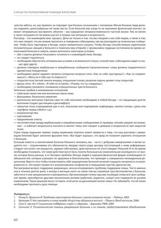 60
СТАТЬИ ПО ПАЛЛИАТИВНОЙ ПОМОЩИ ВЗРОСЛЫМ
чувство заботы, но, как правило, он подходит при близких отношениях с человеком. Менее близкие люди долж-
ны подумать, целесообразны ли такие жесты. Если больной уже когда-то не принимал физический контакт, он
может неправильно воспринять объятия – как нарушение неприкосновенности частной жизни. Тем не менее
в таких ситуациях не так важны расчет и теория, как интуиция и искренность.
Разговор – это взаимодействие, процесс. Дело не только в том, что мы говорим и как себя ведем, а также в том,
что нам говорят, что мы можем прочитать в поведении собеседника, как мы реагируем на полученные сообще-
ния. Чтобы быть партнером в беседе, нужно внимательно слушать. Чтобы беседа способствовала укреплению
положительных эмоций у больного и помогала ему в борьбе с чрезвычайно трудным состоянием во время не-
излечимой болезни и смерти, нужно выполнить некоторые условия:
— обе стороны должны показывать готовность к взаимодействию, беседе;
— не следует торопиться;
— необходимо обеспечить оптимальные условия и возможности (пауза, спокойствие, собеседники видят и слы-
шат друг друга);
— должны совпадать вербальные и невербальные сообщения (произнесенные слова должны подкрепляться
адекватным поведением);
— необходимо умело задавать вопросы (открытые вопросы типа: «Как ты себя чувствуешь?», «Как ты справля-
ешься?», «Могу ли я тебе как-то помочь?»);
— открытая поза (легкий наклон вперед, опущенная голова, разжатая ладонь делают позу открытой);
— фразы типа: «Я с тобой», «Я тебя не оставлю», «Я вижу, что ты страдаешь»;
— необходимо проявлять понимание отрицательных чувств больного.
Типичные ошибки в налаживании отношений:
— избегание неких тем или внезапная смена темы;
— фальшивые, банальные уверения;
— длительное молчание (причем само по себе молчание необходимо в любой беседе – но смущающее долгое
молчание создает дистанцию ​​и дискомфорт);
— закрытые позы (скрещивание рук и ног, опускание или подпирание подбородка, наклон головы, сумка или
портфель перед собой и т. д.);
— морализаторство;
— оценивание;
— предложение ответа;
— несоответствие между вербальными и невербальными сообщениями (к примеру, человек уверяет во внима-
нии – и избегает визуального контакта и меняет темы; или говорит о доверии и искренности при закрытой
позе).
Страх перед трудными темами, перед неумением ответить может привести к тому, что наш разговор с умира-
ющим близким будет заполнен фразами типа: «Все будет хорошо», что вряд ли позволит укрепить отношения
с больным.
Услышав новость о неизлечимой болезни близкого человека, мы – часто с добрыми намерениями и желая за-
щитить его – ограничиваем его обязанности, вводим своего рода цензуру поступающей к нему информации.
Следует поступать так аккуратно, задавая себе вопрос, действительно ли этого ожидает больной. В то же время
необходимо понимать, что такие действия могут быть поняты больным как нежелательная изоляция его от жиз-
ни, которая была раньше, и от бытовых проблем. Иногда людей в хорошей физической форме освобождают от
обязанностей, которые угрожают их здоровью и благополучию, что приводит к совершенно неожиданным ре-
зультатам. Вместо того чтобы почувствовать себя защищенным, больной начинает ощущать ненужность и изоли-
рованность. Это может привести к возникновению конфликтов и повышению чувства одиночества.
Рассматривая вопрос поддержки умирающих, нельзя игнорировать проблему поддержки семьи. Часто именно
она в течение долгих дней, а иногда и месяцев несет на своих плечах огромный груз беспокойства о больном,
заботится о нем эмоционально и материально. Организовывает опеку над ним, посвящая этому все свое свобод-
ное время, пренебрегая другими жизненными ролями (работник, родитель, супруг) или подвергая их резким
изменениям. Такие решения могут оставить отпечаток на дальнейшей жизни семьи. Не забывайте, что ей также
необходимо протянуть руку помощи.
Литература
Копер А., Вроньска И. Проблемы престарелых больных с раком головного мозга. – Люблин, 2003.1.	
Краковяк П. Как смотреть в глаза правде. Искусство общения в хосписе. – Гданьск: Фонд хосписов, 2006.2.	
Сенк Х., Цеслак Р. Социальная поддержка, стресс и здоровье. – Варшава: PWN, 2004.3.	
Скочилас К. Психологическая помощь умирающим больным и их семьям, предоставляемая объединением4.	
 