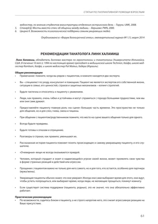 61
СТАТЬИ ПО ПАЛЛИАТИВНОЙ ПОМОЩИ ВЗРОСЛЫМ
медсестер, по мнению студентов магистратуры отделения сестринского дела. – Торунь: UMK, 2008.
Стюард Д. Мосты вместо стен: об общении между людьми. – Варшава: PWN, 2000.5.	
Цвирко К. Возможность психологической поддержки семьям умирающих людей.6.	
Опубликовано в: «Форум долгосрочной опеки», ежеквартальный журнал №1 (1), март 2014
РЕКОМЕНДАЦИИ ТАНАТОЛОГА ЛИНН ХАЛАМИШ
 Линн Халамиш, обладатель диплома мастера по геронтологии и танатологии Университета Иллинойса,
США. В течение 10 лет (с 1994 по настоящее время) преподает в медицинской школе Technion, Хайфа, школе мед-
сестер Rambam, Хайфа, и школе медсестер Pat Mateus, Хадера (Израиль).
Общие рекомендации
Примечание: помните, когда вы рядом с пациентом, в комнате находятся два эксперта.•	
Вы – специалист по уходу, консультант и помощник. Пациент же является экспертом его собственной жизни,•	
ситуации в семье, его ценностей, страхов и защитных механизмов – копинг-стратегий.
Будьте тактичны и относитесь к пациенту с уважением.•	
Люди, как правило, очень гибки и устойчивы и могут справиться с гораздо большими трудностями, чем мы•	
или они сами думают.
Предоставляйте пациенту главную роль «на сцене» большую часть времени. Это пространство не только•	
для общения, но и для слез, гнева, смеха и тишины.
При общении с пациентом/родственником помните, что место на сцене вашего общения только для одного.•	
Всегда будьте правдивы.•	
Будьте готовы к отказам и отрицанию.•	
Разговоры о страхах, как правило, уменьшают их.•	
Рассказанная история пациента поможет понять происходящее и самому умирающему пациенту, и его слу-•	
шателю.
«Очевидные» вещи не всегда оказываются правдой.•	
Человек, который страдает и знает о надвигающейся угрозе своей жизни, может проявлять свои чувства•	
в форме странных реакций и действий или агрессии.
Прощание с пациентом важно не только для него самого, но и для того, кто остается, особенно для партнера•	
(мужа/жены).
Умирающие пациенты обычно знают, что они умирают. Иногда они сами выбирают время для этого, они ждут,•	
чтобы успеть попрощаться, или выбирают время, когда люди, не желающие прощаться, покинут комнату.
Если существует система поддержки (пациента, родных), это не значит, что она обязательно эффективно•	
работает.
Практические рекомендации
По возможности, садитесь боком к пациенту, а не строго напротив него, это снизит агрессивную реакцию на•	
Ваше присутствие.
 