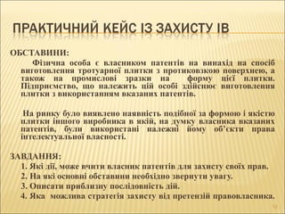 ОБСТАВИНИ: 
          Фізична  особа  є  власником  патентів  на  винахід  на  спосіб 
виготовлення тротуарної плитки з протиковзкою поверхнею, а 
також  на  промислові  зразки  на    форму  цієї  плитки. 
Підприємство,  що  належить  цій  особі  здійснює  виготовлення 
плитки з використанням вказаних патентів. 
      
     На ринку було виявлено наявність подібної за формою і якістю 
плитки іншого виробника в якій, на думку власника вказаних 
патентів,  були  використані  належні  йому  об’єкти  права 
інтелектуальної власності.
 
ЗАВДАННЯ:
     1. Які дії, може вчити власник патентів для захисту своїх прав.
     2. На які основні обставини необхідно звернути увагу.
     3. Описати приблизну послідовність дій. 
4. Яка  можлива стратегія захисту від претензій правовласника.
12
 