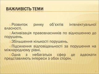 1.Розвиток ринку об’єктів інтелектуальної
власності.
2.Активізація правовласників по відношенню до
порушень.
3.Збільшення кількості порушень.
4.Підсилення відповідальності за порушення на
міжнародному рівні.
5.Одна з небагатьох сфер де адвокати
представляють інтереси з обох сторін.
2
 
