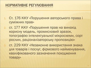 1. Ст. 176 ККУ «Порушення авторського права і
суміжних прав»
2. ст. 177 ККУ «Порушення прав на винахід
корисну модель, промисловий зразок,
топографію інтелектуальної мікросхеми, сорт
рослин, раціоналізаторську пропозицію»
3. ст. 229 ККУ «Незаконне використання знака
для товарів і послуг, фірмового найменування,
кваліфікованого зазначення походження
товару»
4
 