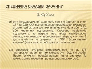 1. Суб’єкт
- об’єкти інтелектуальної власності, про які йдеться в ст.ст.
177 та 229 ККУ відносяться до промислової власності,
а отже, суб’єктами цих злочинів можуть бути або СПД
або керівники підприємств. Стосовно керівників
підприємств, то відразу має місце кваліфікуюча
ознака, яка дозволяє застосовувати відразу частини 3
цих статей, та по сукупності ст. 364 “Зловживання
владою” (яка сама по собі дуже розпливчаста).
- що стосується суб’єкта відповідальності по ст. 176
“Авторське право” то ним можуть бути будь-які особи.
Проте, оскільки передбачається певна система. То
також можна говорити про підприємницьких осіб.
7
 