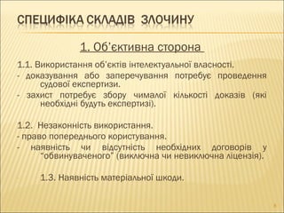 1. Об’єктивна сторона
1.1. Використання об’єктів інтелектуальної власності.
- доказування або заперечування потребує проведення
судової експертизи.
- захист потребує збору чималої кількості доказів (які
необхідні будуть експертизі).
1.2. Незаконність використання.
- право попереднього користування.
- наявність чи відсутність необхідних договорів у
“обвинуваченого” (виключна чи невиключна ліцензія).
- 1.3. Наявність матеріальної шкоди.
8
 