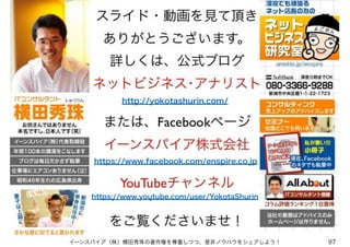 イーンスパイア（株）横田秀珠の著作権を尊重しつつ、是非ノウハウをシェアしよう！ 97
http://yokotashurin.com/
https://www.facebook.com/enspire.co.jp
https://www.youtube.com/user/YokotaShurin
 