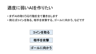 適度に弱いＡＩを作りたい
• まずＡＩの取りうる行動を全て書き出します
• 例えばコインを取る、相手を攻撃する、ゴールに向かう、などです
コインを取る
相手を攻撃
ゴールに向かう
 