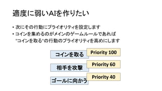 適度に弱いＡＩを作りたい
• 次にその行動にプライオリティを設定します
• コインを集めるのがメインのゲームルールであれば
"コインを取る"の行動のプライオリティを高めにします
コインを取る
相手を攻撃
ゴールに向かう
Priority 100
Priority 60
Priority 40
 