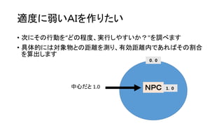 適度に弱いＡＩを作りたい
• 次にその行動を“どの程度、実行しやすいか？"を調べます
• 具体的には対象物との距離を測り、有効距離内であればその割合
を算出します
ＮＰＣ 1．0
0．0
この範囲を有効距離とする
中心だと 1.0
 