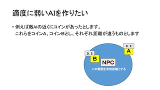 適度に弱いＡＩを作りたい
• 例えば敵AIの近くにコインがあったとします。
これらをコインＡ、コインＢとし、それぞれ距離が違うものとします
この範囲を有効距離とする
ＮＰＣ
この範囲を有効距離とする
Ａ
Ｂ
0．5
0．2
 