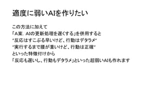 適度に弱いＡＩを作りたい
この方法に加えて
「Ａ案．ＡＩの更新処理を遅くする」を併用すると
“反応はすこぶる早いけど、行動はデタラメ“
“実行するまで腰が重いけど、行動は正確“
といった特徴付けから
「反応も遅いし、行動もデタラメ」といった超弱いＡＩも作れます
 