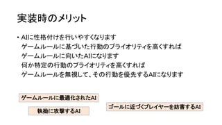実装時のメリット
ゲームルールに最適化されたＡＩ
執拗に攻撃するＡＩ
ゴールに近づくプレイヤーを妨害するＡＩ
• ＡＩに性格付けを行いやすくなります
ゲームルールに基づいた行動のプライオリティを高くすれば
ゲームルールに向いたＡＩになります
何か特定の行動のプライオリティを高くすれば
ゲームルールを無視して、その行動を優先するＡＩになります
 