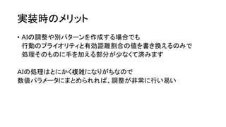 実装時のメリット
• ＡＩの調整や別パターンを作成する場合でも
行動のプライオリティと有効距離割合の値を書き換えるのみで
処理そのものに手を加える部分が少なくて済みます
ＡＩの処理はとにかく複雑になりがちなので
数値パラメータにまとめられれば、調整が非常に行い易い
 