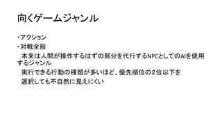 向くゲームジャンル
・アクション
・対戦全般
本来は人間が操作するはずの部分を代行するNPCとしてのAIを使用
するジャンル
実行できる行動の種類が多いほど、優先順位の２位以下を
選択しても不自然に見えにくい
 