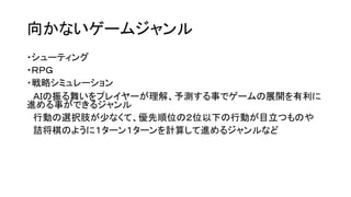 向かないゲームジャンル
・シューティング
・ＲＰＧ
・戦略シミュレーション
ＡＩの振る舞いをプレイヤーが理解、予測する事でゲームの展開を有利に
進める事ができるジャンル
行動の選択肢が少なくて、優先順位の２位以下の行動が目立つものや
詰将棋のように１ターン１ターンを計算して進めるジャンルなど
 