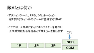 敵ＡＩとは何か
・アクションゲーム、ＲＰＧ、シミュレーション
さまざまなジャンルのゲームに登場する"敵ＡＩ“
・ここでは、人間の代わりにキャラクターを動かし
人間の対戦相手を務めるプログラムを指します
ＮＰＣ
１Ｐ ２Ｐ ３Ｐ
これ
ＣＯＭ
 