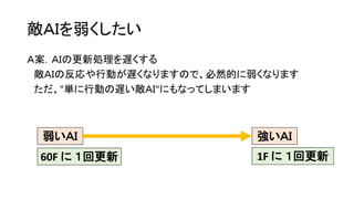 敵ＡＩを弱くしたい
Ａ案．ＡＩの更新処理を遅くする
敵ＡＩの反応や行動が遅くなりますので、必然的に弱くなります
ただ、"単に行動の遅い敵ＡＩ"にもなってしまいます
強いＡＩ弱いＡＩ
60F に １回更新 1F に １回更新
 