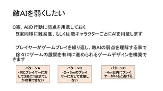 敵ＡＩを弱くしたい
Ｃ案．ＡＩの行動に弱点を用意しておく
Ｂ案同様に難易度、もしくは敵キャラクターごとにＡＩを用意します
プレイヤーがゲームプレイを繰り返し、敵ＡＩの弱点を理解する事で
徐々にゲームの展開を有利に進められるゲームデザインを構築で
きます
パターンＣ
・４ｍ以内にプレイ
ヤーがいると逃げる
パターンＢ
・２～３ｍのプレイ
ヤーに対して攻撃し
ない
パターンＡ
・同じプレイヤーに対
して３秒に１回までし
か攻撃できない
 