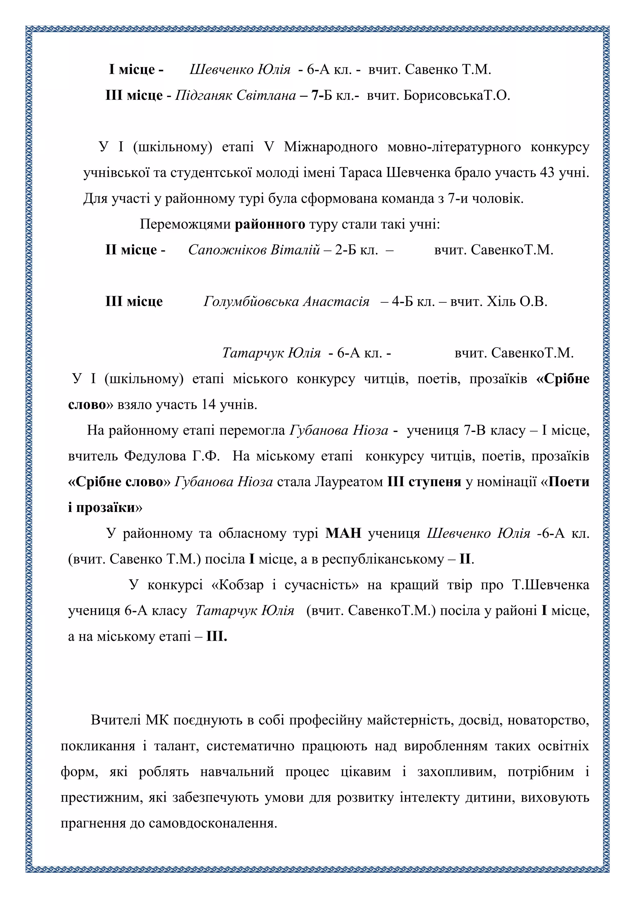 I місце - Шевченко Юлія - 6-А кл. - вчит. Савенко Т.М.
ІІІ місце - Підганяк Світлана – 7-Б кл.- вчит. БорисовськаТ.О.
У І (шкільному) етапі V Міжнародного мовно-літературного конкурсу
учнівської та студентської молоді імені Тараса Шевченка брало участь 43 учні.
Для участі у районному турі була сформована команда з 7-и чоловік.
Переможцями районного туру стали такі учні:
II місце - Сапожніков Віталій – 2-Б кл. – вчит. СавенкоТ.М.
ІІІ місце Голумбйовська Анастасія – 4-Б кл. – вчит. Хіль О.В.
Татарчук Юлія - 6-А кл. - вчит. СавенкоТ.М.
У I (шкільному) етапі міського конкурсу читців, поетів, прозаїків «Срібне
слово» взяло участь 14 учнів.
На районному етапі перемогла Губанова Ніоза - учениця 7-В класу – І місце,
вчитель Федулова Г.Ф. На міському етапі конкурсу читців, поетів, прозаїків
«Срібне слово» Губанова Ніоза стала Лауреатом IIІ ступеня у номінації «Поети
і прозаїки»
У районному та обласному турі МАН учениця Шевченко Юлія -6-А кл.
(вчит. Савенко Т.М.) посіла І місце, а в республіканському – ІІ.
У конкурсі «Кобзар і сучасність» на кращий твір про Т.Шевченка
учениця 6-А класу Татарчук Юлія (вчит. СавенкоТ.М.) посіла у районі І місце,
а на міському етапі – ІІІ.
Вчителі МК поєднують в собі професійну майстерність, досвід, новаторство,
покликання і талант, систематично працюють над виробленням таких освітніх
форм, які роблять навчальний процес цікавим і захопливим, потрібним і
престижним, які забезпечують умови для розвитку інтелекту дитини, виховують
прагнення до самовдосконалення.
 