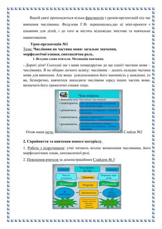 Вашій увазі пропонуються кілька фрагментів з уроків-презентацій під час
вивчення числівника. Федулова Г.Ф. переконалась,що ці міні-проекти є
цікавими для дітей, і до того ж містять відповідне змістове та навчальне
навантаження.
Урок-презентація №1
Тема: Числівник як частина мови: загальне значення,
морфологічні ознаки, синтаксична роль.
1. Вступне слово вчителя. Мотивація навчання.
- Дорогі діти! Сьогодні ми з вами помандруємо до ще однієї частини мови –
числівника. Я не обіцяю легкого шляху: числівник – досить складна частина
мови для вивчення. Але якщо усвідомлювати його значимість у мовленні, то
ви, безперечно, навчитеся знаходити числівник серед інших частин мови,
визначати його граматичні ознаки тощо.
Отож наша мета:
 Вивчаючи тему “Числівник”, ми повинні:
 повторити…
 дізнатися…
 навчитися…
 розвивати…
все, що знаємо про числівник
як частиину мови
про роль числівника у нашому
мовленні
правил правопису
числівників, їх відмінювання
зв’язне мовлення, вміння
вживати числівники у своєму
мовленні
Слайди №2
2. Сприйняття та вивчення нового матеріалу.
1. Робота з підручником: учні читають вголос визначення числівника, його
морфологічних ознак, синтаксичної ролі.
2. Пояснення вчителя за демонстраційним Слайдом №.3
Число,
кількість
Змінюються
Скільки? Котрий?
Числівник -
ЗСЧМ
Розряди
Порядок при
лічбіОзначає
Кількісні Порядкові
За
відмінками
За
родами ,
числами,
відмінками
Десять,
двомстам
Десятий,
двохсотим
Синтаксична роль:
підмет, частина
присудка,
додаток,
означення
 
