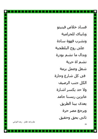 ‫البوشى‬ ‫رضا‬ ‫غلبان‬ ‫واحد‬ ‫حلم‬
28
‫فينيتو‬ ‫خالص‬ ‫فساد‬
‫للحرامية‬ ‫وبايباى‬
‫سادة‬ ‫قھوة‬ ‫ونشرب‬
‫البلطجية‬ ‫روح‬ ‫على‬
‫وبدال‬‫نشم‬ ‫ما‬‫بودرة‬
‫حرية‬ ‫اة‬ ‫نشم‬
‫بزمة‬ ‫وعمل‬ ‫شغل‬
‫وحارة‬ ‫شارع‬ ‫كل‬ ‫فى‬
‫الرصيف‬ ‫جنب‬ ‫الكل‬
‫اشارة‬ ‫يكسر‬ ‫حد‬ ‫وال‬
‫جامد‬ ‫ريسنا‬ ‫عايزين‬
‫الطريق‬ ‫بينا‬ ‫يعدى‬
‫حرة‬ ‫مصر‬ ‫ويرجع‬
‫ت‬‫ا‬‫نى‬‫وحقيق‬ ‫بحق‬
 