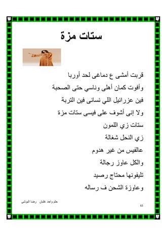 ‫البوشى‬ ‫رضا‬ ‫غلبان‬ ‫واحد‬ ‫حلم‬
65
‫مزة‬ ‫ستات‬
‫دماغ‬ ‫ع‬ ‫أمشى‬ ‫قربت‬‫ى‬‫أوربا‬ ‫لحد‬
‫أھل‬ ‫كمان‬ ‫وأفوت‬‫ى‬‫الصحبة‬ ‫حتى‬ ‫وناسي‬
‫نسان‬ ‫اللي‬ ‫عزرائيل‬ ‫فين‬‫ى‬‫التربة‬ ‫فين‬
‫فيس‬ ‫على‬ ‫أشوف‬ ‫إنى‬ ‫وال‬‫ى‬‫مزة‬ ‫ستات‬
‫اللمون‬ ‫زي‬ ‫ستات‬
‫شغالة‬ ‫النحل‬ ‫زي‬
‫ھدوم‬ ‫غير‬ ‫من‬ ‫عالفيس‬
‫رجالة‬ ‫عاوز‬ ‫والكل‬
‫رصيد‬ ‫محتاج‬ ‫تليفونھا‬
‫رسال‬ ‫ف‬ ‫الشحن‬ ‫وعاوزة‬‫ه‬
 