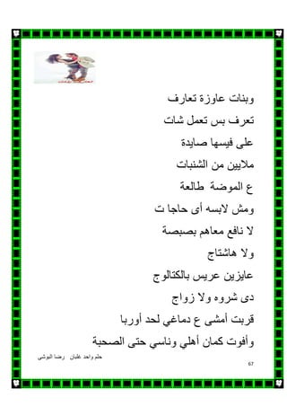 ‫البوشى‬ ‫رضا‬ ‫غلبان‬ ‫واحد‬ ‫حلم‬
67
‫تعارف‬ ‫عاوزة‬ ‫وبنات‬
‫شات‬ ‫تعمل‬ ‫بس‬ ‫تعرف‬
‫على‬‫فيسھا‬‫صايدة‬
‫ماليين‬‫من‬‫الشنبات‬
‫طالعة‬ ‫الموضة‬ ‫ع‬
‫البس‬ ‫ومش‬‫ه‬‫أ‬‫ى‬‫حاجا‬‫ت‬
‫بصبصة‬ ‫معاھم‬ ‫نافع‬ ‫ال‬
‫ھاشتا‬ ‫وال‬‫ج‬
‫بالكتالوج‬ ‫عريس‬ ‫عايزين‬
‫شرو‬ ‫دى‬‫ه‬‫زواج‬ ‫وال‬
‫قربت‬‫أمشى‬‫ع‬‫دماغي‬‫لحد‬‫أوربا‬
‫وأفوت‬‫كمان‬‫أھلي‬‫وناسي‬‫حتى‬‫الصحبة‬
 