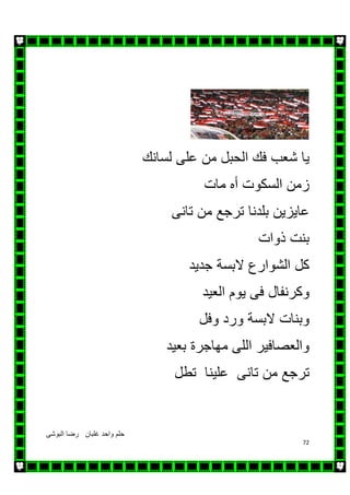 ‫البوشى‬ ‫رضا‬ ‫غلبان‬ ‫واحد‬ ‫حلم‬
72
‫ي‬‫لسانك‬ ‫على‬ ‫من‬ ‫الحبل‬ ‫فك‬ ‫شعب‬ ‫ا‬
‫مات‬ ‫أه‬ ‫السكوت‬ ‫زمن‬
‫تانى‬ ‫من‬ ‫ترجع‬ ‫بلدنا‬ ‫عايزين‬
‫ذوات‬ ‫بنت‬
‫جديد‬ ‫البسة‬ ‫الشوارع‬ ‫كل‬
‫وكرنفال‬‫العيد‬ ‫يوم‬ ‫فى‬
‫وفل‬ ‫ورد‬ ‫البسة‬ ‫وبنات‬
‫بعيد‬ ‫مھاجرة‬ ‫اللى‬ ‫والعصافير‬
‫تطل‬ ‫علينا‬ ‫تانى‬ ‫من‬ ‫ترجع‬
 