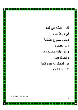‫البوشى‬ ‫رضا‬ ‫غلبان‬ ‫واحد‬ ‫حلم‬
76
‫ناس‬‫عايشة‬‫فى‬‫قصور‬
‫فى‬‫وسط‬‫بحور‬
‫وناس‬‫بتنام‬‫ع‬‫الضلمة‬
‫زى‬‫العصفور‬
‫ومش‬‫القية‬‫لباس‬‫دامور‬
‫وإتعلمنا‬‫كمان‬
‫من‬‫المحال‬‫إنة‬‫يدوم‬‫الحال‬
١٣-٥-٢٠١٤
 