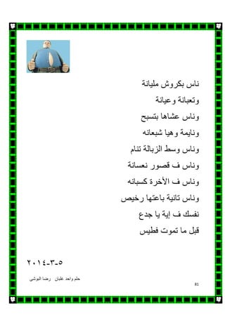 ‫البوشى‬ ‫رضا‬ ‫غلبان‬ ‫واحد‬ ‫حلم‬
81
‫ناس‬‫بكروش‬‫مليانة‬
‫وتعبانة‬‫وعيانة‬
‫وناس‬‫عش‬‫اھ‬‫ا‬‫بتسبح‬
‫ونايمة‬‫وھيا‬‫شبعان‬‫ه‬
‫وناس‬‫وسط‬‫الزبالة‬‫تنام‬
‫وناس‬‫ف‬‫قصور‬‫نعسانة‬
‫وناس‬‫ف‬‫ا‬‫أل‬‫خر‬‫ة‬‫كسبان‬‫ه‬
‫وناس‬‫تانية‬‫باعتھا‬‫رخيص‬
‫نفسك‬‫ف‬‫إ‬‫ية‬‫يا‬‫جدع‬
‫قبل‬‫ما‬‫تموت‬‫فطيس‬
٥-٣-٢٠١٤
 