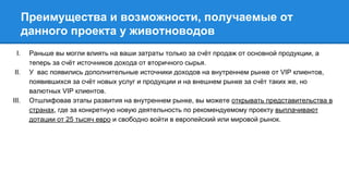 Преимущества и возможности, получаемые от
данного проекта у животноводов
I. Раньше вы могли влиять на ваши затраты только за счёт продаж от основной продукции, а
теперь за счёт источников дохода от вторичного сырья.
II. У вас появились дополнительные источники доходов на внутреннем рынке от VIP клиентов,
появившихся за счёт новых услуг и продукции и на внешнем рынке за счёт таких же, но
валютных VIP клиентов.
III. Отшлифовав этапы развития на внутреннем рынке, вы можете открывать представительства в
странах, где за конкретную новую деятельность по рекомендуемому проекту выплачивают
дотации от 25 тысяч евро и свободно войти в европейский или мировой рынок.
 