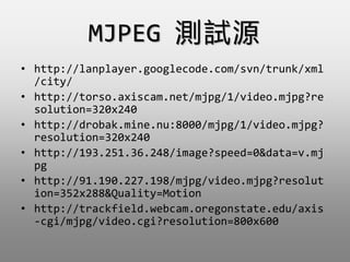 MJPEG yԇԴ
? http://lanplayer.googlecode.com/svn/trunk/xml
/city/
? http://torso.axiscam.net/mjpg/1/video.mjpg?re
solution=320x240
? http://drobak.mine.nu:8000/mjpg/1/video.mjpg?
resolution=320x240
? http://193.251.36.248/image?speed=0&data=v.mj
pg
? http://91.190.227.198/mjpg/video.mjpg?resolut
ion=352x288&Quality=Motion
? http://trackfield.webcam.oregonstate.edu/axis
-cgi/mjpg/video.cgi?resolution=800x600
 