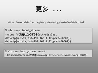  ...
https://www.videolan.org/doc/streaming-howto/en/ch04.html
% vlc -vvv input_stream
--sout '#duplicate{dst=display,
dst=rtp{mux=ts,dst=192.168.1.12,port=50002},
dst=rtp{mux=ts,dst=192.168.1.42,port=50004}}'
% vlc -vvv input_stream --sout
'#standard{access=http,mux=ogg,dst=server.example.org:8080}'
 