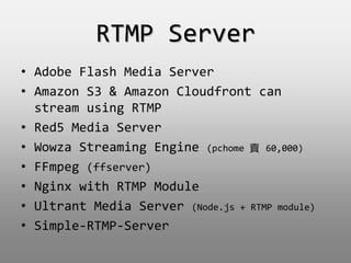 RTMP Server
? Adobe Flash Media Server
? Amazon S3 & Amazon Cloudfront can
stream using RTMP
? Red5 Media Server
? Wowza Streaming Engine (pchome u 60,000)
? FFmpeg (ffserver)
? Nginx with RTMP Module
? Ultrant Media Server (Node.js + RTMP module)
? Simple-RTMP-Server
 