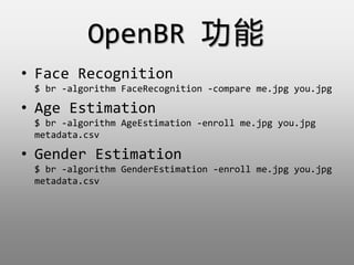 OpenBR 
? Face Recognition
$ br -algorithm FaceRecognition -compare me.jpg you.jpg
? Age Estimation
$ br -algorithm AgeEstimation -enroll me.jpg you.jpg
metadata.csv
? Gender Estimation
$ br -algorithm GenderEstimation -enroll me.jpg you.jpg
metadata.csv
 