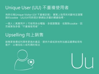 Upselling 向上銷售
銷售更高價或利潤率更高的產品、提供升級或其他附加產品選擇給現有
客戶，以增加收入或利潤的做法
Unique User (UU) 不重複使用者
有時也稱Unique Visitor (UV 不重複訪客)，實質上指用來...