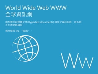 World Wide Web WWW
全球資訊網
由相連的超媒體文件(Hypertext documents) 組成之資訊系統，該系統
可利用網路讀取。
通常簡稱 the “Web”。
 