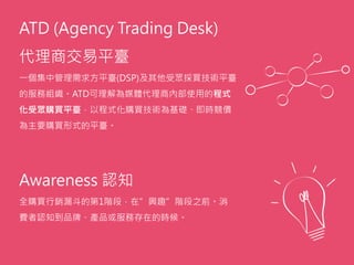 ATD (Agency Trading Desk)
代理商交易平臺
一個集中管理需求方平臺(DSP)及其他受眾採買技術平臺
的服務組織。ATD可理解為媒體代理商內部使用的程式
化受眾購買平臺，以程式化購買技術為基礎、即時競價
為主要購買形式的平臺。
Awareness 認知
全購買行銷漏斗的第1階段，在”興趣”階段之前。消
費者認知到品牌、產品或服務存在的時候。
 