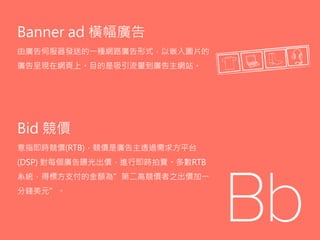 Bid 競價
意指即時競價(RTB)，競價是廣告主透過需求方平台
(DSP) 對每個廣告曝光出價，進行即時拍賣。多數RTB
系統，得標方支付的金額為”第二高競價者之出價加一
分錢美元”。
Banner ad 橫幅廣告
由廣告伺服器發送的一種網路廣告形式，以嵌入圖片的
廣告呈現在網頁上。目的是吸引流量到廣告主網站。
 