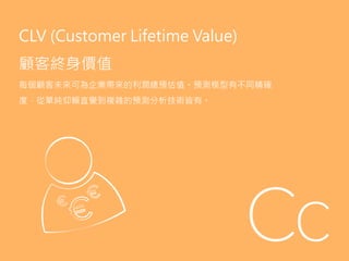 CLV (Customer Lifetime Value)
顧客終身價值
每個顧客未來可為企業帶來的利潤總預估值。預測模型有不同精確
度，從單純仰賴直覺到複雜的預測分析技術皆有。
 
