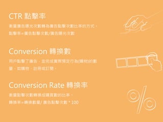 AdSpace.
the area of a website or Web page dedicated to
online advertisements.
Advocacy.
the sixth (last) stage of full funnel marketing model
when a customer becomes brand advocate and
convinces other to purchase product.
Aquisition.
the act of getting new customers.
Bid.
a form of advertising on the World Wide Web
delivered by an ad server. This form of online
advertising entails embedding an advertisement
into a web page. It is intended to attract traffic to a
website by linking to the website of the advertiser.
CTR 點擊率
衡量廣告曝光次數轉為廣告點擊次數比率的方式。
點擊率=廣告點擊次數/廣告曝光次數
Conversion 轉換數
用戶點擊了廣告，並完成實際預定行為(購物)的數
量，如購物、註冊或訂閱。
Conversion Rate 轉換率
衡量點擊次數轉換成購買數的比率。
轉換率=轉換數量/ 廣告點擊次數 * 100
 