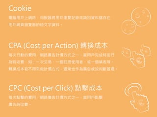 AdSpace.
the area of a website or Web page dedicated to
online advertisements.
Advocacy.
the sixth (last) stage of full funnel marketing model
when a customer becomes brand advocate and
convinces other to purchase product.
Aquisition.
the act of getting new customers.
Bid.
a form of advertising on the World Wide Web
delivered by an ad server. This form of online
advertising entails embedding an advertisement
into a web page. It is intended to attract traffic to a
website by linking to the website of the advertiser.
Cookie
電腦用戶上網時，伺服器將用戶瀏覽記錄或識別資料儲存在
用戶網頁瀏覽器的純文字資料。
CPA (Cost per Action) 轉換成本
每次行動的費用，網路廣告計價方式之一，當用戶完成特定行
為時收費，如：一次交易、一個註冊使用者、或一個填表等。
轉換成本若不用來做計價方式，通常也作為廣告成效判斷基礎。
CPC (Cost per Click) 點擊成本
每次點擊的費用，網路廣告計價方式之一，當用戶點擊
廣告時收費。
 