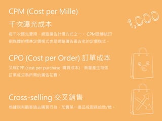 AdSpace.
the area of a website or Web page dedicated to
online advertisements.
Advocacy.
the sixth (last) stage of full funnel marketing model
when a customer becomes brand advocate and
convinces other to purchase product.
Aquisition.
the act of getting new customers.
Bid.
a form of advertising on the World Wide Web
delivered by an ad server. This form of online
advertising entails embedding an advertisement
into a web page. It is intended to attract traffic to a
website by linking to the website of the advertiser.
CPM (Cost per Mille)
千次曝光成本
每千次曝光費用，網路廣告計價方式之一。 CPM是傳統印
刷媒體的標準定價模式也是網路廣告最古老的定價模式。
CPO (Cost per Order) 訂單成本
又稱CPP (cost per purchase 購買成本)，衡量產生每張
訂單或交易所需的廣告花費。
Cross-selling 交叉銷售
根據現有顧客過去購買行為，加賣某一產品或服務給他/她。
 