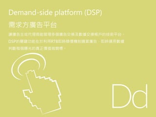 Demand-side platform (DSP)
需求方廣告平台
讓廣告主或代理商能管理多個廣告交換及數據交換帳戶的技術平台。
DSP的關鍵功能在於利用RTB即時競價機制購買廣告，即時運用數據
判斷每個曝光的真正價值做競標。
 