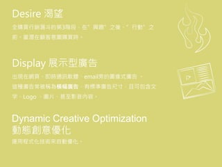 Desire 渴望
全購買行銷漏斗的第3階段，在”興趣”之後、”行動”之
前。當潛在顧客意圖購買時。
Display 展示型廣告
出現在網頁、即時通訊軟體、email旁的圖像式廣告 。
這種廣告常被稱為橫幅廣告，有標準廣告尺寸，且可包含文
字、Logo 、圖片、甚至影音內容。
Dynamic Creative Optimization
動態創意優化
運用程式化技術來自動優化。
 