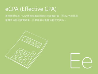 eCPA (Effective CPA)
實際轉單成本。CPA通常指廣告開始前先定義的值，而 eCPA則是測
量廣告活動的真實結果。比較兩者可衡量活動成功與否。
 