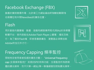 Facebook Exchange (FBX)
臉書的實時競價市場，允許第三方網站藉由RTB機制購買FB
右側欄位和中間Newsfeed的廣告位置。
Flash
用於創造向量圖檔、動畫、遊戲和網路應用程式(RIAs)的多媒體
軟體平台，使內容能在Adobe Flash Player上觀看、播放及執
行。為了播放Flash檔，即使是廣路廣告，瀏覽器必須需加裝
Adobe附加元件才行。
Frequency Capping 頻率監控
限制特定使用者被投遞的廣告次數。“Universal frequency
cap (全面頻率監控)”則是DSP的特殊功能，全面監控所有跨媒
體的曝光頻率，而不只單一網站/單一聯播網個別限制曝光頻率。
 